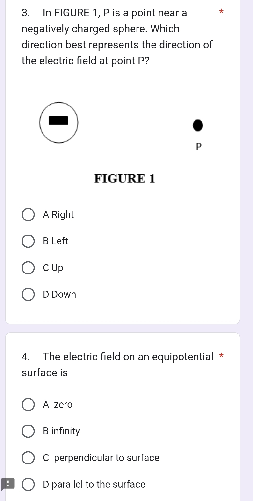 In FIGURE 1, P is a point near a
*
negatively charged sphere. Which
direction best represents the direction of
the electric field at point P?
P
FIGURE 1
A Right
B Left
C Up
D Down
4. The electric field on an equipotential *
surface is
A zero
B infinity
C perpendicular to surface
! D parallel to the surface