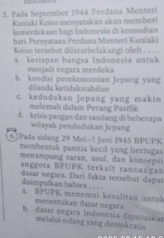 mdonest
5. Pada September 1944 Perdana Menteri
Kuniaki Koiso menyatakan akan memberi
kemerdekaan bagi Indonesia di kemudian
hari. Pernyataan Perdana Menteri Kuniaki
Koiso tersebut dilatarbelakangi oleh . . . .
a. kesiapan bangsa Indonesia untuk
menjadi negara merdeka
b. kondisi perekonomian Jepang yang
dilanda ketidakstabilan
c. kedudukan Jepang yang makin
melemah dalam Perang Pasifik
d. krisis pangan dan sandang di beberapa
wilayah pendudukan Jepang
6.)Pada sidang 29 Mei-1 Juni 1945 BPUPK
membentuk panitia kecil yang bertugas
menampung saran, usul, dan konsepsi
anggota BPUPK terkait rancangan
dasar negara. Dari fakta tersebut dapat
disimpulkan bahwa . . . .
a. BPUPK menemui kesulitan untuk
menentukan dasar negara
b. dasar negara Indonesia diputuskan
melalui sidang yang demokratis