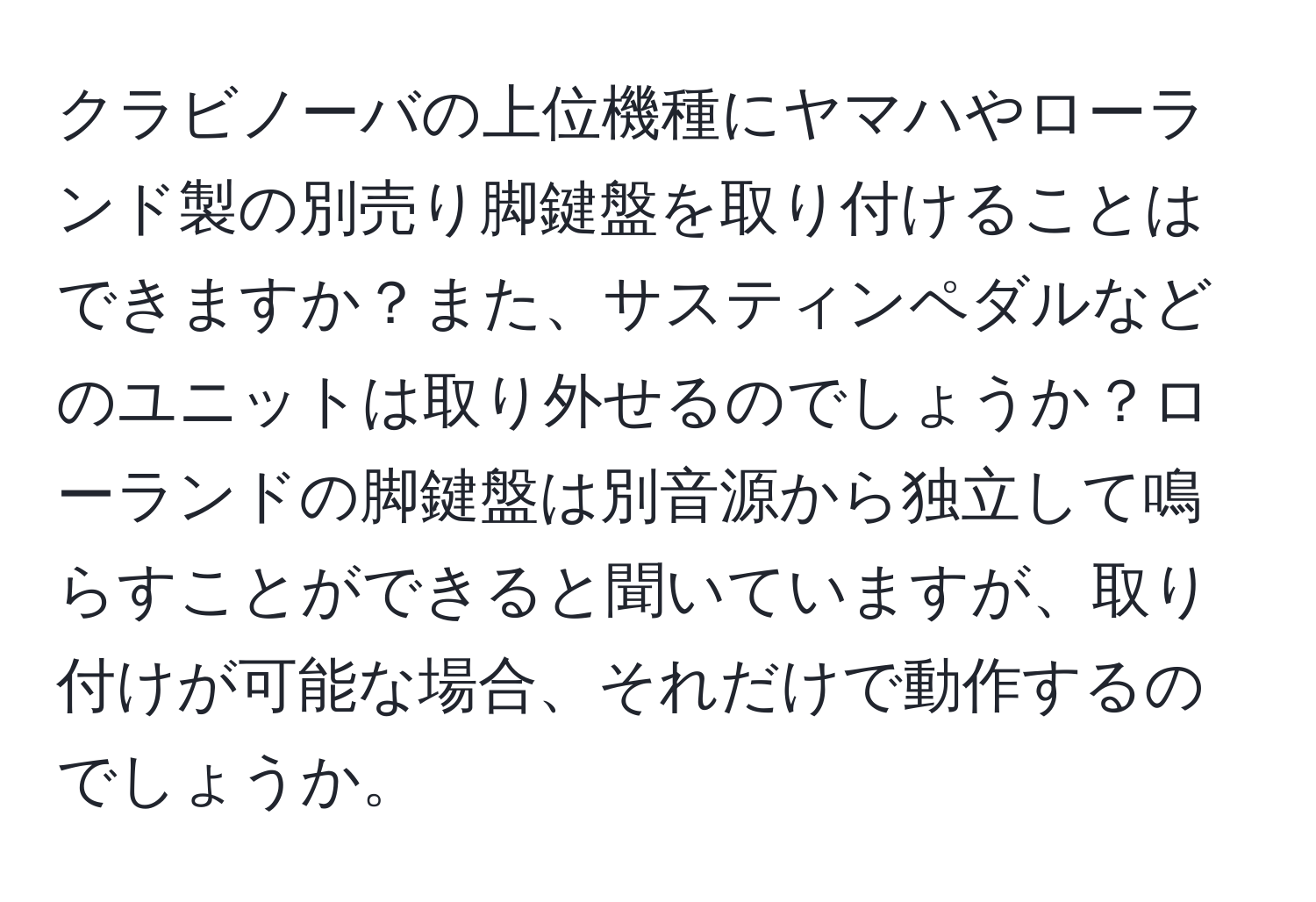 クラビノーバの上位機種にヤマハやローランド製の別売り脚鍵盤を取り付けることはできますか？また、サスティンペダルなどのユニットは取り外せるのでしょうか？ローランドの脚鍵盤は別音源から独立して鳴らすことができると聞いていますが、取り付けが可能な場合、それだけで動作するのでしょうか。