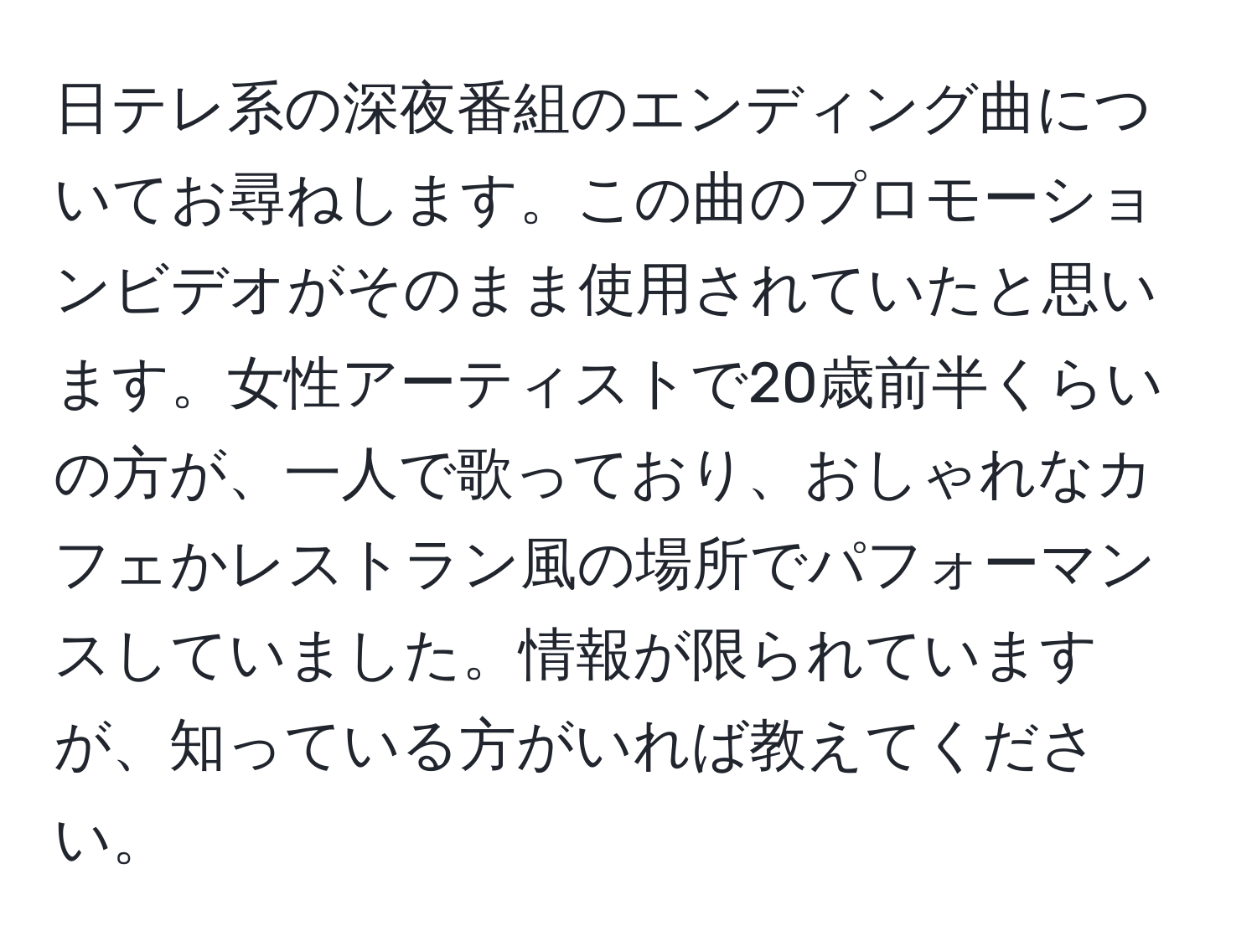 日テレ系の深夜番組のエンディング曲についてお尋ねします。この曲のプロモーションビデオがそのまま使用されていたと思います。女性アーティストで20歳前半くらいの方が、一人で歌っており、おしゃれなカフェかレストラン風の場所でパフォーマンスしていました。情報が限られていますが、知っている方がいれば教えてください。