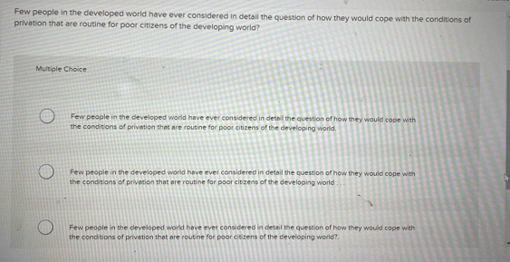 Few people in the developed world have ever considered in detail the question of how they would cope with the conditions of
privation that are routine for poor citizens of the developing world?
Multiple Choice
Few people in the developed world have ever considered in detail the question of how they would cope with
the conditions of privation that are routine for poor citizens of the developing world.
Few people in the developed world have ever considered in detail the question of how they would cope with
the conditions of privation that are routine for poor citizens of the developing world
Few people in the developed world have ever considered in detail the question of how they would cope with
the conditions of privation that are routine for poor citizens of the developing world?.