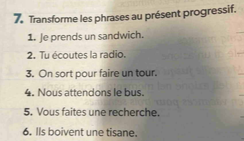 Transforme les phrases au présent progressif. 
1. Je prends un sandwich. 
2. Tu écoutes la radio. 
3. On sort pour faire un tour. 
_ 
4. Nous attendons le bus. 
5. Vous faites une recherche. 
6. Ils boivent une tisane.