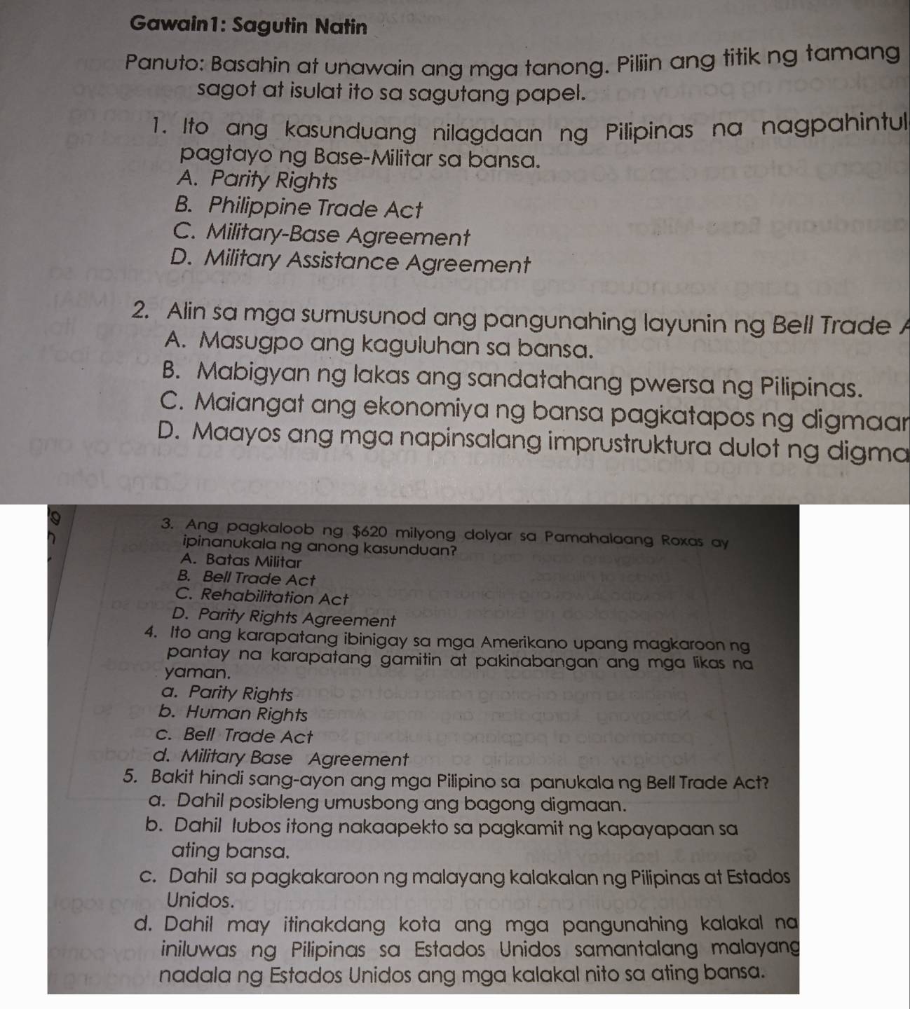 Gawain1: Sagutin Natin
Panuto: Basahin at unawain ang mga tanong. Piliin ang titik ng tamang
sagot at isulat ito sa sagutang papel.
1. Ito ang kasunduang nilagdaan ng Pilipinas na nagpahintul
pagtayo ng Base-Militar sa bansa.
A. Parity Rights
B. Philippine Trade Act
C. Military-Base Agreement
D. Military Assistance Agreement
2. Alin sa mga sumusunod ang pangunahing layunin ng Bell Trade A
A. Masugpo ang kaguluhan sa bansa.
B. Mabigyan ng lakas ang sandatahang pwersa ng Pilipinas.
C. Maiangat ang ekonomiya ng bansa pagkatapos ng digmaar
D. Maayos ang mga napinsalang imprustruktura dulot ng digma
3. Ang pagkaloob ng $620 milyong dolyar sa Pamahalaang Roxas ay
ipinanukala ng anong kasunduan?
A. Batas Militar
B. Bell Trade Act
C. Rehabilitation Act
D. Parity Rights Agreement
4. Ito ang karapatang ibinigay sa mga Amerikano upang magkaroon ng
pantay na karapatang gamitin at pakinabangan ang mga likas na
yaman.
a. Parity Rights
b. Human Rights
c. Bell Trade Act
d. Military Base Agreement
5. Bakit hindi sang-ayon ang mga Pilipino sa panukala ng Bell Trade Act?
a. Dahil posibleng umusbong ang bagong digmaan.
b. Dahil lubos itong nakaapekto sa pagkamit ng kapayapaan sa
ating bansa.
c. Dahil sa pagkakaroon ng malayang kalakalan ng Pilipinas at Estados
Unidos.
d. Dahil may itinakdang kota ang mga pangunahing kalakal na
iniluwas ng Pilipinas sa Estados Unidos samantalang malayang
nadala ng Estados Unidos ang mga kalakal nito sa ating bansa.