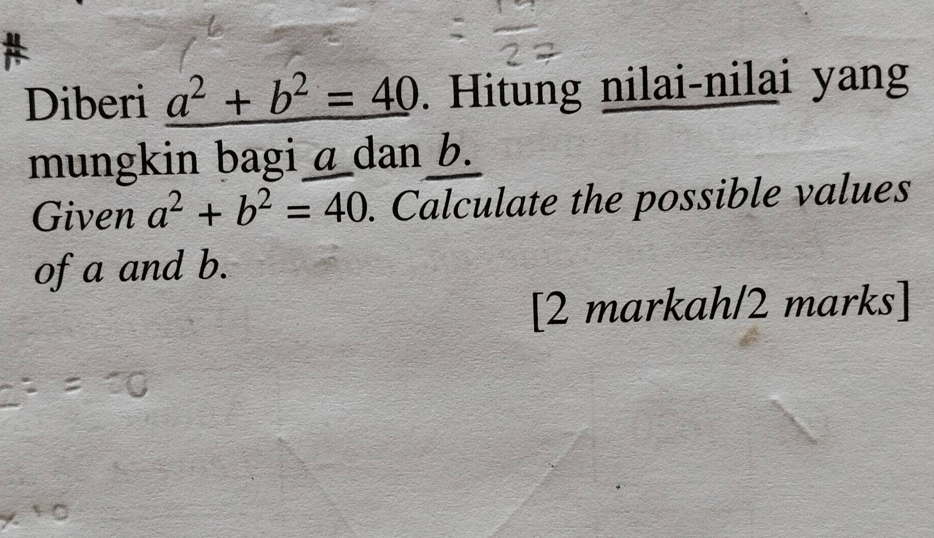 Diberi a^2+b^2=40. Hitung nilai-nilai yang
mungkin bagi a dan b.
Given a^2+b^2=40. Calculate the possible values
of a and b.
[2 markah/2 marks]