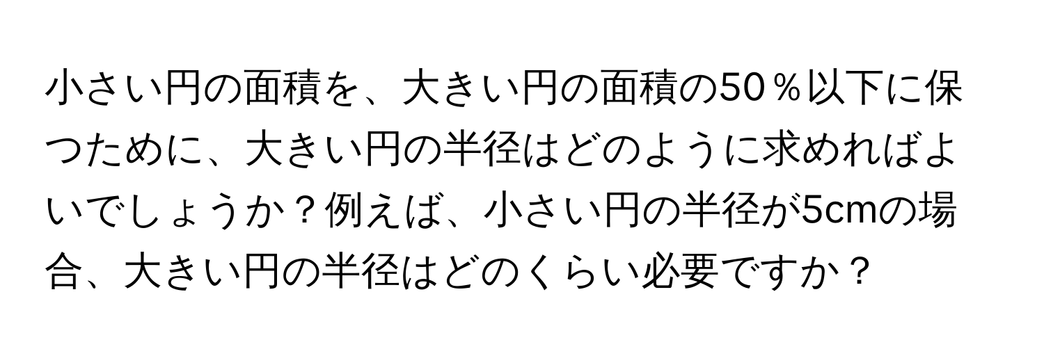 小さい円の面積を、大きい円の面積の50％以下に保つために、大きい円の半径はどのように求めればよいでしょうか？例えば、小さい円の半径が5cmの場合、大きい円の半径はどのくらい必要ですか？