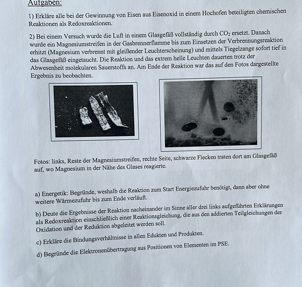 Aufgaben: 
1) Erkläre alle bei der Gewinnung von Eisen aus Eisenoxid in einem Hochofen beteiligten chemischen 
Reaktionen als Redoxreaktionen. 
2) Bei einem Versuch wurde die Luft in einem Glasgefäß vollständig durch CO_2 ersetzt. Danach 
wurde ein Magnesiumstreifen in der Gasbrennerflamme bis zum Einsetzen der Verbrennungsreaktion 
erhitzt (Magnesium verbrennt mit gleißender Leuchterscheinung) und mittels Tiegelzange sofort tief in 
das Glasgefäß eingetaucht. Die Reaktion und das extrem helle Leuchten dauerten trotz der 
Abwesenheit molekularen Sauerstoffs an. Am Ende der Reaktion war das auf den Fotos dargestellte 
Ergebnis zu beobachten. 
Fotos: links, Reste der Magnesiumstreifen, rechte Seite, schwarze Flecken traten dort am Glasgefäß 
auf, wo Magnesium in der Nähe des Glases reagierte. 
a) Energetik: Begründe, weshalb die Reaktion zum Start Energiezufuhr benötigt, dann aber ohne 
weitere Wärmezufuhr bis zum Ende verläuft. 
b) Deute die Ergebnisse der Reaktion nacheinander im Sinne aller drei links aufgeführten Erklärungen 
als Redoxreaktion einschließlich einer Reaktionsgleichung, die aus den addierten Teilgleichungen der 
Oxidation und der Reduktion abgeleitet werden soll. 
c) Erkläre die Bindungsverhältnisse in allen Edukten und Produkten. 
d) Begründe die Elektronenübertragung aus Positionen von Elementen im PSE.