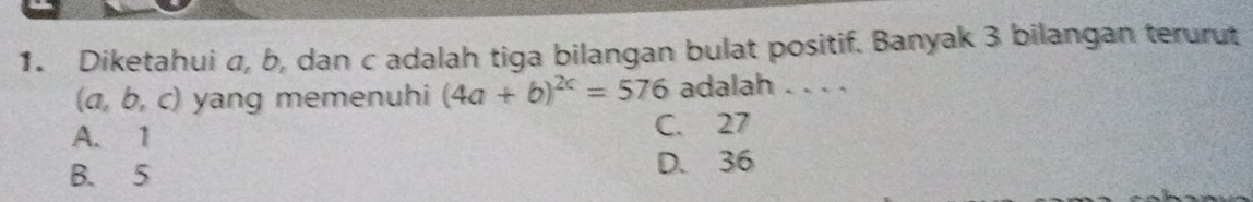 Diketahui σ, b, dan c adalah tiga bilangan bulat positif. Banyak 3 bilangan terurut
(a, b, c) yang memenuhi (4a+b)^2c=576 adalah . . . .
A. 1 C. 27
B. 5 D. 36