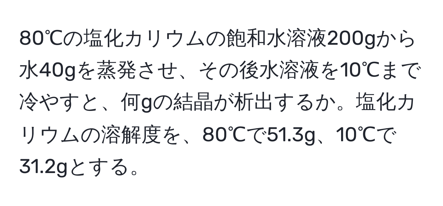 80℃の塩化カリウムの飽和水溶液200gから水40gを蒸発させ、その後水溶液を10℃まで冷やすと、何gの結晶が析出するか。塩化カリウムの溶解度を、80℃で51.3g、10℃で31.2gとする。