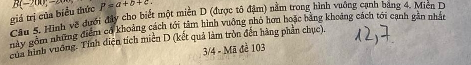 B(-200,00) 
giá trị của biều thức P=a+b+c. 
Câu 5. Hình vẽ đưới đây cho biết một miền D (được tô đậm) nằm trong hình vuông cạnh bằng 4. Miền D 
này gồm những điểm có khoảng cách tới tâm hình vuông nhỏ hơn hoặc bằng khoảng cách tới cạnh gần nhất 
của hình vuống. Tính diện tích miền D (kết quả làm tròn đến hàng phần chục). 
3/4 - Mã đề 103