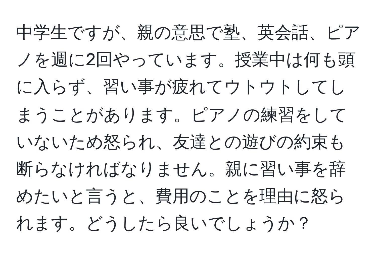 中学生ですが、親の意思で塾、英会話、ピアノを週に2回やっています。授業中は何も頭に入らず、習い事が疲れてウトウトしてしまうことがあります。ピアノの練習をしていないため怒られ、友達との遊びの約束も断らなければなりません。親に習い事を辞めたいと言うと、費用のことを理由に怒られます。どうしたら良いでしょうか？