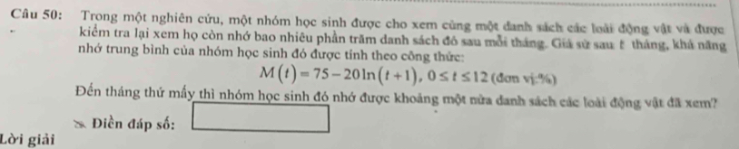 Trong một nghiên cứu, một nhóm học sinh được cho xem cùng một danh sách các loài động vật và được 
kiểm tra lại xem họ còn nhớ bao nhiêu phần trăm danh sách đó sau mỗi tháng. Giá sử sau# tháng, khá năng 
nhớ trung bình của nhóm học sinh đó được tính theo công thức:
M(t)=75-20ln (t+1), 0≤ t≤ 12 (đơn vj:%) 
Đến tháng thứ mấy thì nhóm học sinh đó nhớ được khoảng một nửa danh sách các loài động vật đã xem? 
Điền đáp số: 
Lời giải