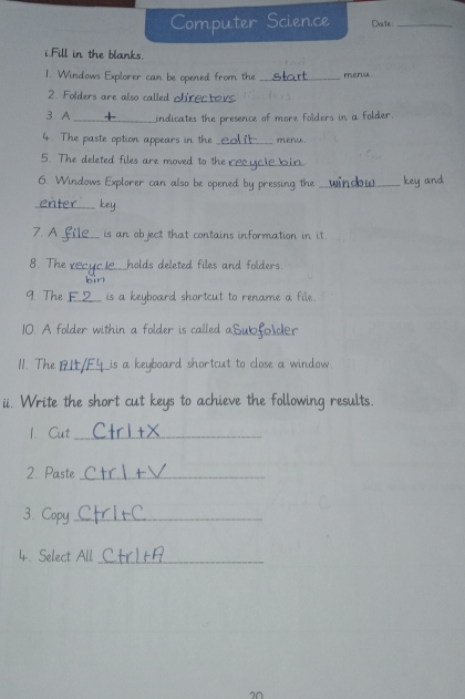 Computer Science Date_ 
i.Fill in the blanks. 
1. Windows Explorer can be opened from the _meruu 
2. Folders are also called clired 
3. A _indicates the presence of more folders in a folder. 
4. The paste option appears in the _menu 
5. The deleted files are moved to the €£ 
6. Windows Explorer can also be opened by pressing the _cey ar 
_key 
7. A _is an object that contains information in it. 
8. The_ holds deleted files and folders. 
bin 
9. The _is a keyboard shortcut to rename a file. 
10. A folder within a folder is called a_ folder 
11. The _is a keyboard shortcut to close a window 
ii. Write the short cut keys to achieve the following results. 
1. Cut_ 
2. Paste_ 
3. Copy_ 
4. Select All_