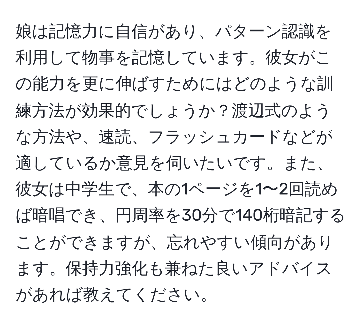 娘は記憶力に自信があり、パターン認識を利用して物事を記憶しています。彼女がこの能力を更に伸ばすためにはどのような訓練方法が効果的でしょうか？渡辺式のような方法や、速読、フラッシュカードなどが適しているか意見を伺いたいです。また、彼女は中学生で、本の1ページを1〜2回読めば暗唱でき、円周率を30分で140桁暗記することができますが、忘れやすい傾向があります。保持力強化も兼ねた良いアドバイスがあれば教えてください。