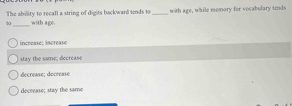 The ability to recall a string of digits backward tends to _with age, while memory for vocabulary tends
to _with age.
increase; increase
stay the same; decrease
decrease; decrease
decrease; stay the same