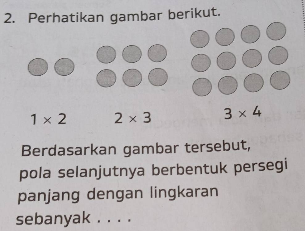 Perhatikan gambar berikut.
1* 2
2* 3
3* 4
Berdasarkan gambar tersebut, 
pola selanjutnya berbentuk persegi 
panjang dengan lingkaran 
sebanyak . . . ._