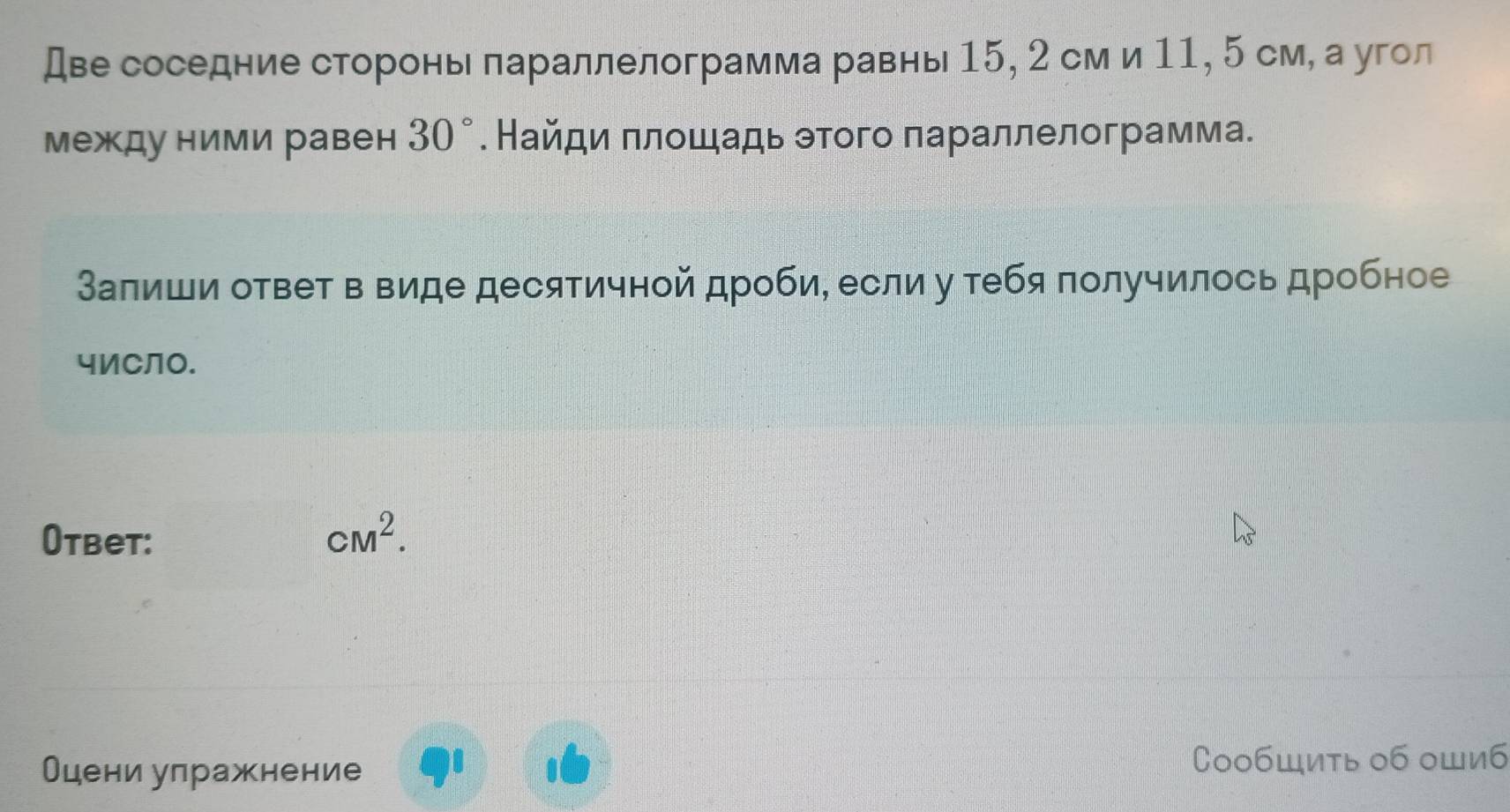 Две соседние сторонь лараллелограмма равнь 15, 2 см и 11, 5 см, а угол 
между ними равен 30°. Найди πлошадь этого параллелограмма. 
Залиши ответ в виде десятичной дроби, если у ебя получилось дробное 
чИCЛO. 
Otbet: cM^2. 
Оцени улражнение 
CoобШить об оШиб