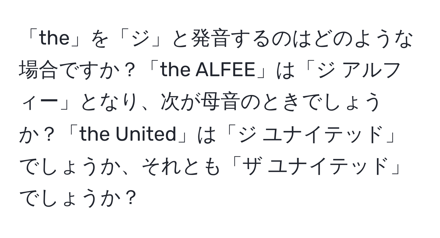 「the」を「ジ」と発音するのはどのような場合ですか？「the ALFEE」は「ジ アルフィー」となり、次が母音のときでしょうか？「the United」は「ジ ユナイテッド」でしょうか、それとも「ザ ユナイテッド」でしょうか？