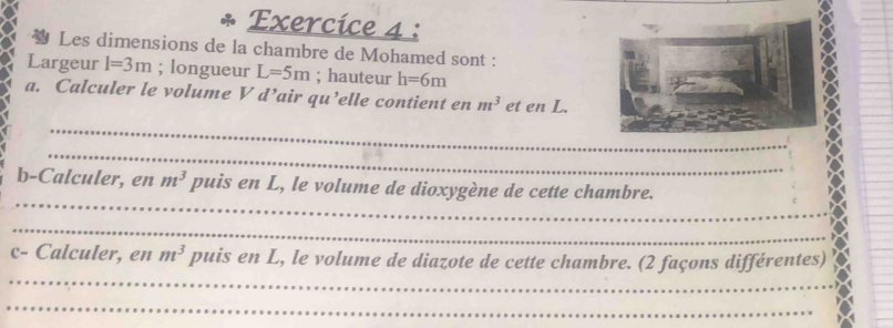 Les dimensions de la chambre de Mohamed sont : 
Largeur l=3m; longueur L=5m; hauteur h=6m
a. Calculer le volume V d^ air qu’elle contient en m^3 et en L. 
_ 
_ 
_ 
b-Calculer, en m^3 puis en L, le volume de dioxygène de cette chambre. 
_ 
_ 
c- Calculer, en m^3 puis en L, le volume de diazote de cette chambre. (2 façons différentes) 
_