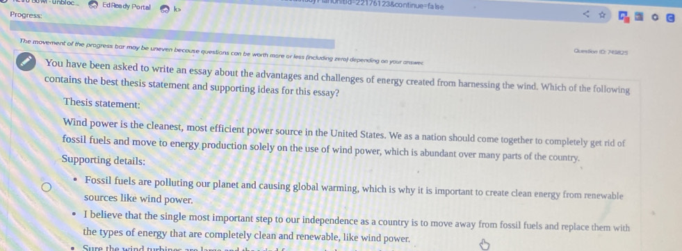 nonitia=221761 23&continue=false
W - unbloc Ed Ready Portal k>
Progress:
Question ID: 749825
The movement of the progress bar may be uneven because questions can be worth more or less (including zero) depending on your answe
You have been asked to write an essay about the advantages and challenges of energy created from harnessing the wind. Which of the following
contains the best thesis statement and supporting ideas for this essay?
Thesis statement:
Wind power is the cleanest, most efficient power source in the United States. We as a nation should come together to completely get rid of
fossil fuels and move to energy production solely on the use of wind power, which is abundant over many parts of the country.
Supporting details:
Fossil fuels are polluting our planet and causing global warming, which is why it is important to create clean energy from renewable
sources like wind power.
I believe that the single most important step to our independence as a country is to move away from fossil fuels and replace them with
the types of energy that are completely clean and renewable, like wind power.
Sure the wind tubine s a