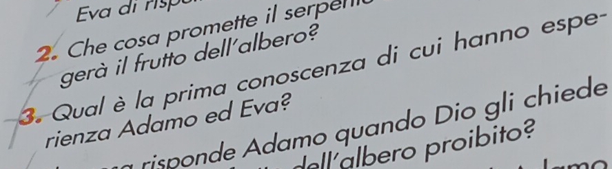 Eva di rsp 
2. Che cosa promette il serpel 
gerà il frutto dell'albero? 
3. Qual è la prima conoscenza di cui hanno espe- 
rienza Adamo ed Eva? 
risponde Adamo quando Dio gli chiede 
ero proibito?