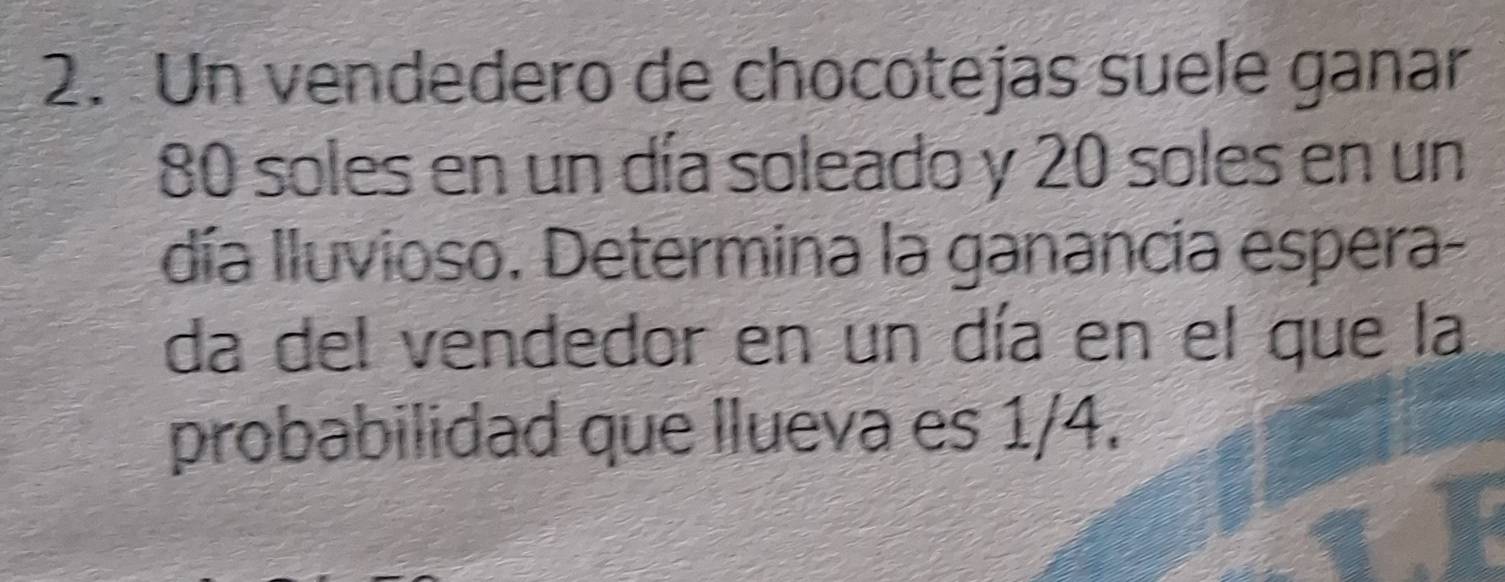 Un vendedero de chocotejas suele ganar
80 soles en un día soleado y 20 soles en un 
día Iluvioso. Determina la ganancia espera- 
da del vendedor en un día en el que la 
probabilidad que llueva es 1/4.