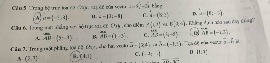 Trong hệ trục toạ độ Oxy , toạ độ của vectơ beginarrayr 1 a=8j-3iendarray bằng
A a=(-3;8). B. beginarrayr 1 aendarray a=(3;-8).endarray .endarray C. a=(8;3). D. a=(8;-3). 
Câu 6. Trong mặt phẳng với hệ trục tọa độ Oxy , cho điểm A(1;3) và B(0;6). Khẳng định nào sau đây đúng?

A. AB=(5;-3). B. beginarrayr uun=(1;-3). AB). C. AB=(3;-5). D. overline AB=(-1;3). 
Câu 7. Trong mặt phẳng tọa độ Oxy , cho hai vecto vector a=(3;4) và vector b=(-1;3). Tọa độ của vectơ vector a-vector b là
C. (-4;-1). D. (1;4).
A. (2;7).
B. (4;1).
vector AB· vector BC