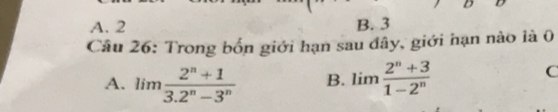 A. 2 B. 3
Câu 26: Trong bốn giới hạn sau đây, giới hạn nào là 0
A. limlimits  (2^n+1)/3.2^n-3^n  B. limlimits  (2^n+3)/1-2^n 
C