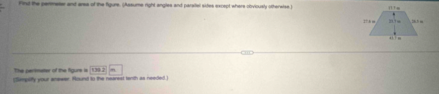 Find the permeter and area of the figure. (Assume right angles and parallel sides except where obviously otherwise.) 
The perimater of the figure is 139.2 m. 
(Simplfy your answer. Round to the nearest tenth as needed.)