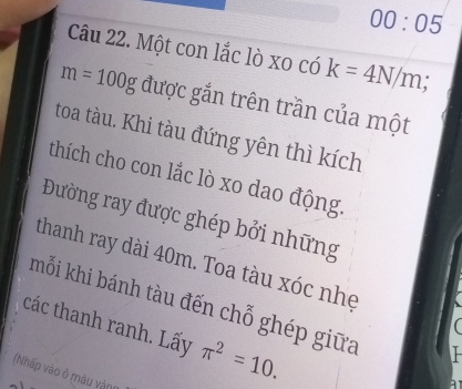 00:05 
Câu 22. Một con lắc lò xo có k=4N/m
m=100g được gắn trên trần của một 
toa tàu. Khi tàu đứng yên thì kích 
thích cho con lắc lò xo dao động. 
Đường ray được ghép bởi những 
thanh ray dài 40m. Toa tàu xóc nhẹ  
mỗi khi bánh tàu đến chỗ ghép giữa 
các thanh ranh. Lấy π^2=10. 
(Nhấp vào ở màu vàng