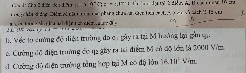 Cho 2 điện tích điểm q_1=5.10^(-9)C; q_2=5.10^(-9)C lần lượt đặt tại 2 điểm A, B cách nhau 10 cm
trong chân không. Điểm M nằm trong mặt phẳng chứa hai điện tích cách A 5 cm và cách B 15 cm. 
a. Lực tương tác giữa hai điện tích điểm là lực đầy. 
1 L on vạ i ty 
b. Véc tơ cường độ điện trường do q1 gây ra tại M hướng lại gần qi. 
c. Cường độ điện trường do q2 gây ra tại điểm M có độ lớn là 2000 V/m. 
d. Cường độ điện trường tổng hợp tại M có độ lớn 16.10^3V/m.