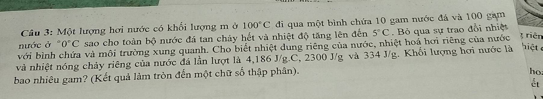 Một lượng hơi nước có khối lượng m ở 100°C đi qua một bình chứa 10 gam nước đá và 100 gam 
nước ở °0°C sao cho toàn bộ nước đá tan chảy hết và nhiệt độ tăng lên đến 5°C. Bỏ qua sự trao đổi nhiệt 
với bình chứa và môi trường xung quanh. Cho biết nhiệt dung riêng của nước, nhiệt hoá hơi riêng của nước 3riên
và nhiệt nóng chảy riêng của nước đá lần lượt là 4,186 J/g.C, 2300 J/g và 334 J/g. Khối lượng hơi nước là hiệt 
bao nhiêu gam? (Kết quả làm tròn đến một chữ số thập phân). 
ho 
ết