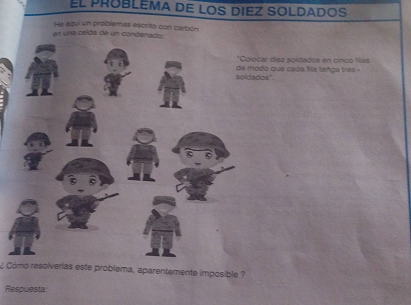 El probLEMa de los dIez SOLDaDoS 
He aquí un problemas escrito con carbón 
en una celda de un condena 
r díez soldados en cinco filas 
o que cada fla ténga tres 
s". 
¿ Cómo resolverías este problema, aparentemente imposible ? 
Respuesta: