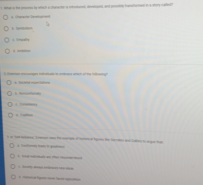 What is the process by which a character is introduced, developed, and possibly transformed in a story called?
a. Character Development
b. Symbolism
c. Empathy
d. Ambition
2. Emerson encourages individuals to embrace which of the following?
a. Societal expectations
b. Nonconformity
c. Consistency
d. Tradition
3. In "Self-Reliance," Emerson uses the example of historical figures like Socrates and Galileo to angue that
a. Conformity leads to greatness
b. Great individuals are offten misunderstood
c. Society always embraces new ideas
d. Historical figures never faced opposittion