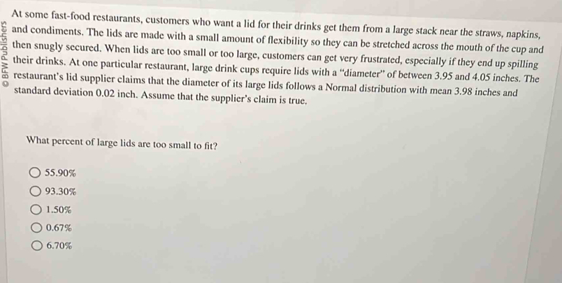 At some fast-food restaurants, customers who want a lid for their drinks get them from a large stack near the straws, napkins,
and condiments. The lids are made with a small amount of flexibility so they can be stretched across the mouth of the cup and
then snugly secured. When lids are too small or too large, customers can get very frustrated, especially if they end up spilling
: their drinks. At one particular restaurant, large drink cups require lids with a “diameter” of between 3.95 and 4.05 inches. The
restaurant's lid supplier claims that the diameter of its large lids follows a Normal distribution with mean 3.98 inches and
standard deviation 0.02 inch. Assume that the supplier’s claim is true.
What percent of large lids are too small to fit?
55.90%
93.30%
1.50%
0.67%
6.70%