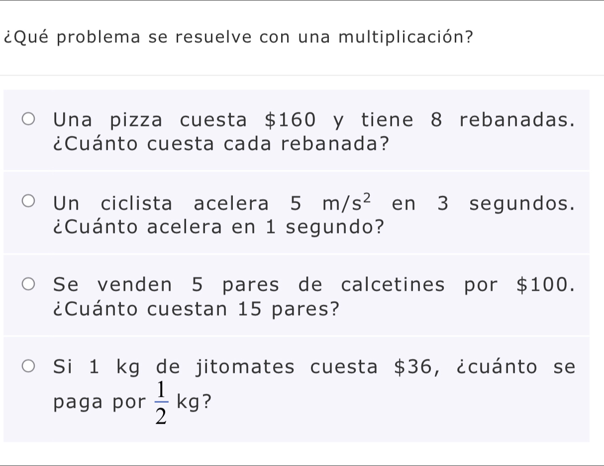 ¿Qué problema se resuelve con una multiplicación? 
Una pizza cuesta $160 y tiene 8 rebanadas. 
¿Cuánto cuesta cada rebanada? 
Un ciclista acelera 5m/s^2 en 3 segundos. 
¿Cuánto acelera en 1 segundo? 
Se venden 5 pares de calcetines por $100. 
¿Cuánto cuestan 15 pares? 
Si 1 kg de jitomates cuesta $36, ¿cuánto se 
paga por  1/2 kg ?