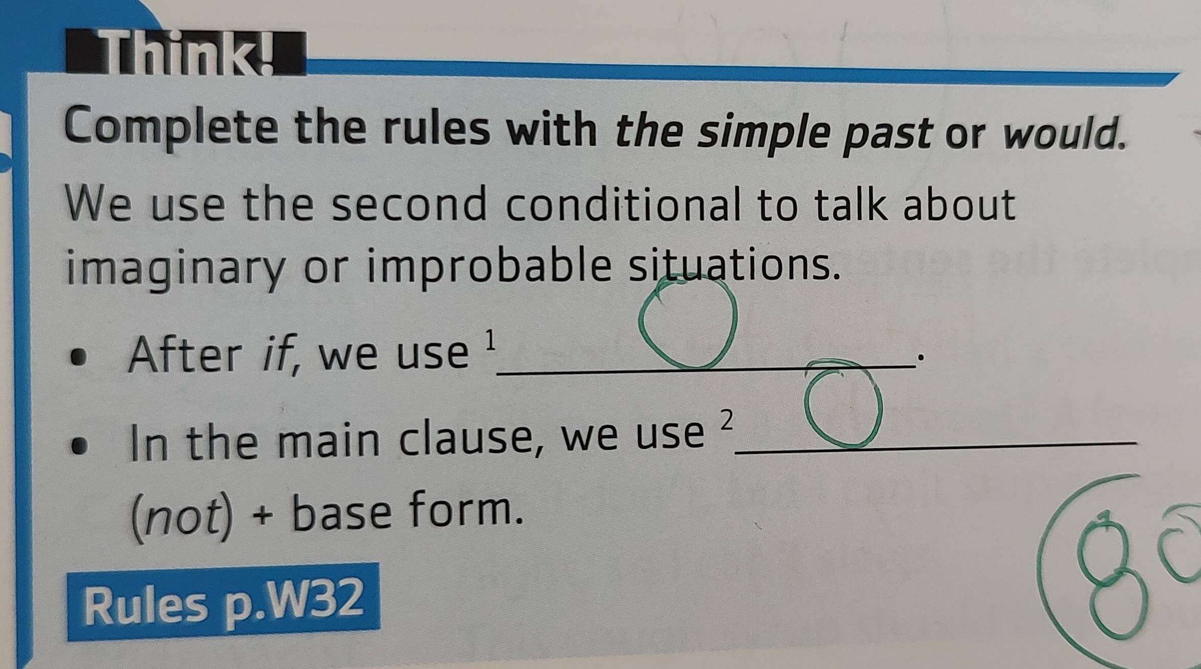 Think! 
Complete the rules with the simple past or would. 
We use the second conditional to talk about 
imaginary or improbable situations. 
After if, we use !_ 
In the main clause, we use ?_ 
(not) + base form. 
A ( 
Rules p.W32