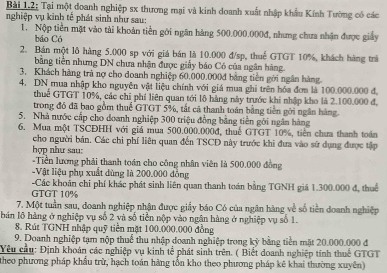 Bài 1.2: Tại một doanh nghiệp sx thương mại và kinh doanh xuất nhập khẩu Kính Tường có các
nghiệp vụ kinh tế phát sinh như sau:
1. Nộp tiền mặt vào tài khoản tiền gởi ngân hàng 500.000.000đ, nhưng chưa nhận được giấy
báo Có
2. Bán một lô hàng 5.000 sp với giá bán là 10.000 đ/sp, thuế GTGT 10%, khách hàng trà
bằng tiền nhưng DN chưa nhận được giấy báo Có của ngân hàng.
3. Khách hàng trả nợ cho doanh nghiệp 60.000.000đ bằng tiên gới ngân hàng.
4. DN mua nhập kho nguyên vật liệu chính với giá mua ghi trên hóa đơn là 100.000.000 đ,
thuế GTGT 10%, các chi phí liên quan tới lô hàng này trước khi nhập kho là 2.100.000 đ,
trong đó đã bao gồm thuế GTGT 5%, tất cả thanh toán bằng tiền gới ngân hàng.
5. Nhà nước cấp cho doanh nghiệp 300 triệu đồng bằng tiên gởi ngân hàng
6. Mua một TSCĐHH với giá mua 500.000.000đ, thuế GTGT 10%, tiền chưa thanh toán
cho người bán. Các chi phí liên quan đến TSCĐ này trước khi đưa vào sử dụng được tập
hợp như sau:
-Tiền lương phải thanh toán cho công nhân viên là 500.000 đồng
-Vật liệu phụ xuất dùng là 200.000 đồng
-Các khoản chi phí khác phát sinh liên quan thanh toán bằng TGNH giá 1.300.000 đ, thuế
GTGT 10%
7. Một tuần sau, doanh nghiệp nhận được giấy báo Có của ngân hàng về số tiền doanh nghiệp
bán lô hàng ở nghiệp vụ số 2 và số tiền nộp vào ngân hàng ở nghiệp vụ số 1.
8. Rút TGNH nhập quỹ tiền mặt 100.000.000 đồng
9. Doanh nghiệp tạm nộp thuế thu nhập doanh nghiệp trong kỳ bằng tiền mặt 20.000.000 đ
Yêu cầu: Định khoản các nghiệp vụ kinh tế phát sinh trên. ( Biết doanh nghiệp tính thuế GTGT
theo phương pháp khẩu trừ, hạch toán hàng tồn kho theo phương pháp kê khai thường xuyên)