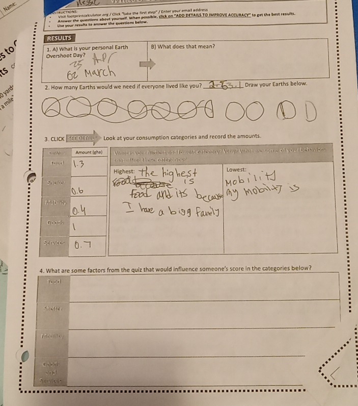 Name: 
RLCTIONS Visit footprintcalculator.ong / Click "take the first step" / Enter your email address 
Answer the questions about yourself. When possible, click on "ADD DETAILS TO IMPROVE ACCURACY" to get the best results 
Use your results to answer the questions below. 
RESULTS 
s to 1. A) What is your personal Earth B) What does that mean? 
Overshoot Day? 
ts c 
O yard 2. How many Earths would we need if everyone lived like you? _Draw your Earths below. 
a mile 
3. CLICK SEE DETL Look at your consumption categories and record the amounts. 
Amount (gha) What is your highest and low est category? Why? What are come of your behavioss 
Dand on t oago y 
Highest Lowest: 
Soaler 
Mabity 
Gvars 
Serwces 
4. What are some factors from the quiz that would influence someone's score in the categories below? 
Fand 
_ 
Shelte 
_ 
_ 
Goods 

_