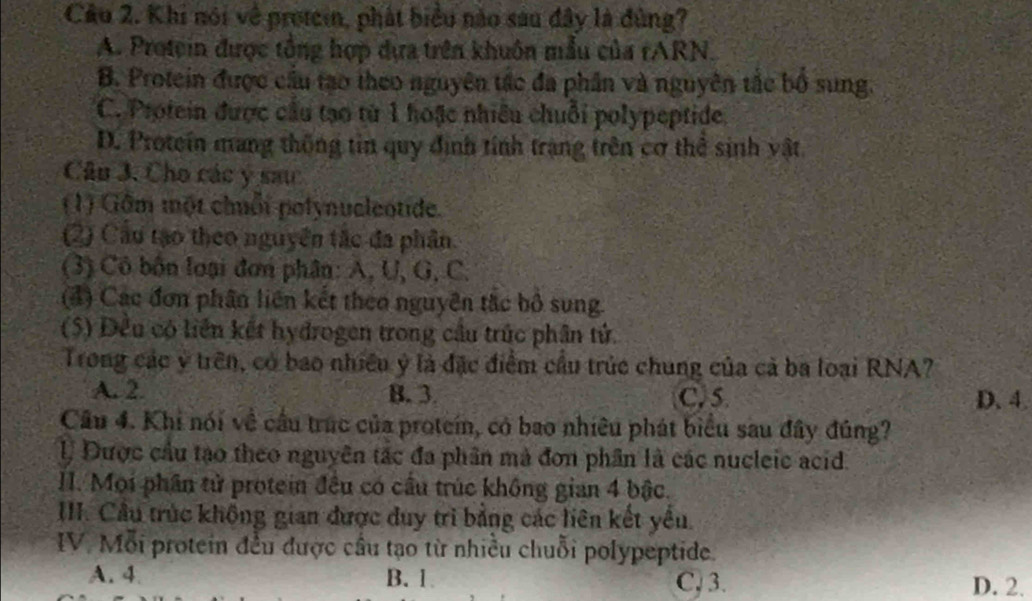 Khi nói về protein, phát biểu nào sau đây là đùng?
A. Protein được tổng hợp dựa trên khuôn mẫu của rARN.
B. Protein được cầu tạo theo nguyên tắc đa phần và nguyên tắc bố sung.
C. Protein được cầu tạo từ 1 hoặc nhiều chuỗi polypeptide.
D. Proteín mang thống tin quy định tính trang trên cơ thể sinh vật.
Câu 3. Cho các y sau
(1) Gâm một chuỗi polynucleotide.
(2) Cầo tạo theo nguyên tắc đa phân.
(3) Cô bốn loại đơn phân: A, U, G, C.
(4) Các đơn phân liên kết theo nguyên tắc bộ sung.
(5) Đều có liên kết hydrogen trong cầu trúc phân tử.
Trong các ý trên, có bao nhiều ý là đặc điểm cầu trúc chung của cả ba loại RNA?
A. 2. B. 3. C. 5 D. 4.
Câu 4. Khi nói về cầu trúc của protein, có bao nhiêu phát biểu sau đây đúng?
l, Được cầu tạo theo nguyên tắc đa phân mà đơn phần là các nucleic acid.
II. Mọi phần tử protein đều có cầu trúc không gian 4 bậc.
III. Cầu trúc không gian được duy trì bằng các liên kết yêu.
IV. Mỗi protein đều được cầu tạo từ nhiều chuỗi polypeptide.
A. 4 B. 1 C, 3. D. 2.