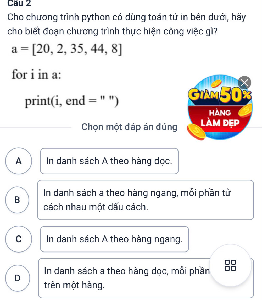 Cho chương trình python có dùng toán tử in bên dưới, hãy
cho biết đoạn chương trình thực hiện công việc gì?
a=[20,2,35,44,8]
for i in a:
X
GiAm50
print(i, end = " ")
HANG
Chọn một đáp án đúng làm đẹp
A In danh sách A theo hàng dọc.
In danh sách a theo hàng ngang, mỗi phần tử
B
cách nhau một dấu cách.
C In danh sách A theo hàng ngang.
In danh sách a theo hàng dọc, mỗi phần
D
trên một hàng.