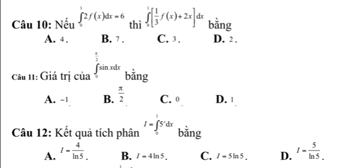 Nếu ∈tlimits _0^(12f(x)dx=6 thì ∈tlimits _0^1[frac 1)3f(x)+2x] dx
bằng
A. 4. B. 7. C. 3. D. 2.
câu 11: Giá trị của ∈tlimits _0^((frac π)2)sin xdx bằng
A. -1 B.  π /2  C. 0 D. 1
I=∈tlimits _1^(15^x)dx
Câu 12: Kết quả tích phân bǎng
A. I= 4/ln 5 . I= 5/ln 5 .
B. I=4ln 5. C. I=5ln 5. D.