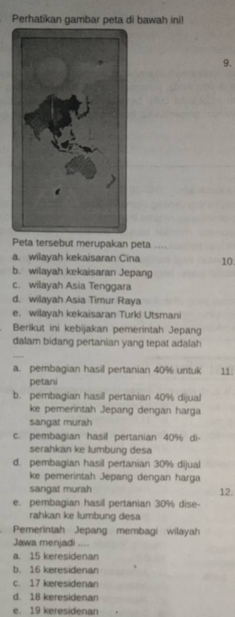 Perhatikan gambar peta di bawah ini!
9.
Peta tersebut merupakan peta ....
a. wilayah kekaisaran Cina
10.
b. wilayah kekaisaran Jepang
c. wilayah Asia Tenggara
d. wilayah Asia Timur Raya
e. wilayah kekaisaran Turki Utsmani
Berikut ini kebijakan pemerintah Jepang
dalam bidang pertanian yang tepat adalah
a. pembagian hasil pertanian 40% untuk 11
petani
b. pembagian hasil pertanian 40% dijual
ke pemerintah Jepang dengan harga
sangat murah
c. pembagian hasil pertanian 40% di-
serahkan ke lumbung desa
d. pembagian hasil pertanian 30% dijual
ke pemerintah Jepang dengan harga
sangat murah 12.
e. pembagian hasil pertanian 30% dise-
rahkan ke lumbung desa
Pemerintah Jepang membagi wilayah
Jawa menjadi ....
a. 15 keresidenan
b. 16 keresidenan
c. 17 keresidenan
d. 18 keresidenan
e. 19 keresidenan