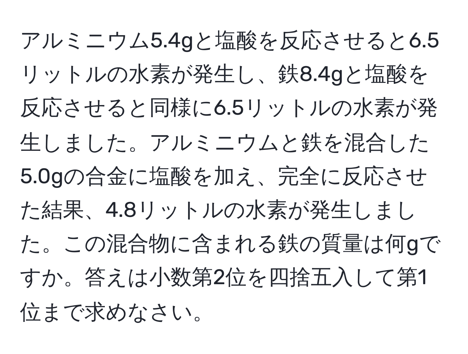 アルミニウム5.4gと塩酸を反応させると6.5リットルの水素が発生し、鉄8.4gと塩酸を反応させると同様に6.5リットルの水素が発生しました。アルミニウムと鉄を混合した5.0gの合金に塩酸を加え、完全に反応させた結果、4.8リットルの水素が発生しました。この混合物に含まれる鉄の質量は何gですか。答えは小数第2位を四捨五入して第1位まで求めなさい。