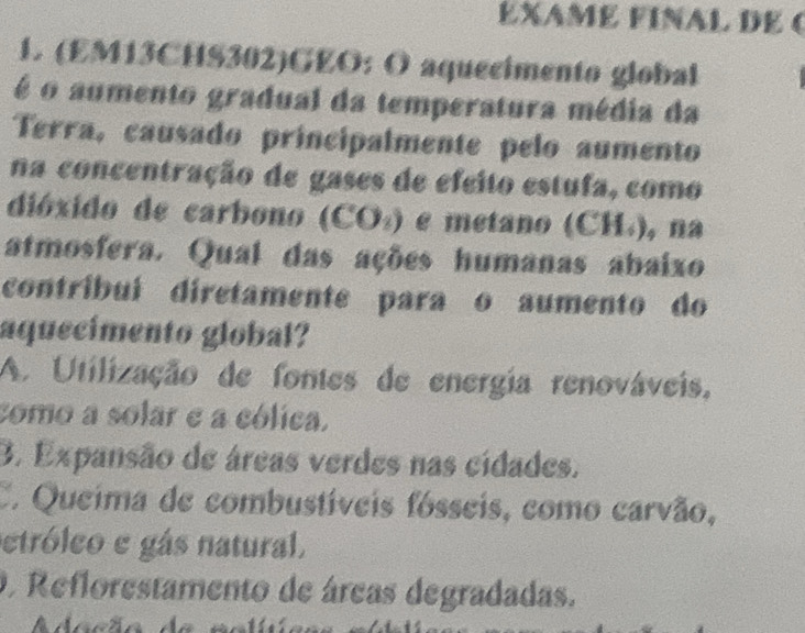 EXAME FINAL DE (
1. (EM13CHS302)GEO: O aquecimento global
é o aumento gradual da temperatura média da
Terra, causado principalmente pelo aumento
na concentração de gases de efeito estufa, como
dióxido de carbono (CO₄) e metano (CH₄), na
atmosfera. Qual das ações humanas abaixo
contríbuí diretamente paraço aumento do
aquecimento global?
A. Utilização de fontes de energia renováveis,
como a solar e a cólica.
3. Expansão de áreas verdes nas cídades.
C. Queima de combustíveis fósseis, como carvão,
etróleo e gás natural.
O Reflorestamento de áreas degradadas.