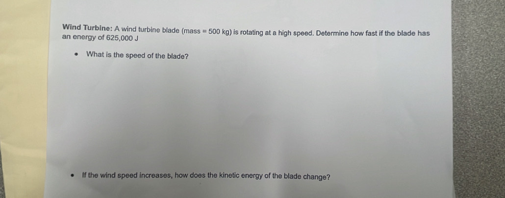 Wind Turbine: A wind turbine blade (mass =500kg) is rotating at a high speed. Determine how fast if the blade has 
an energy of 625,000 J
What is the speed of the blade? 
If the wind speed increases, how does the kinetic energy of the blade change?