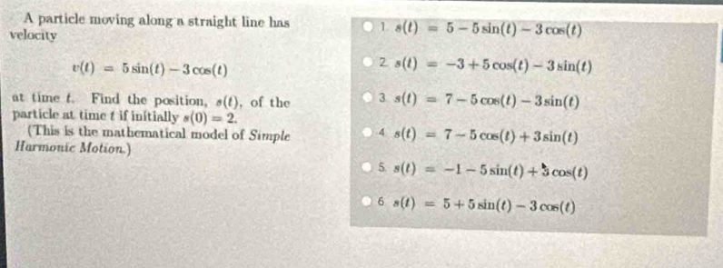 A particle moving along a straight line has 1 s(t)=5-5sin (t)-3cos (t)
velocity
v(t)=5sin (t)-3cos (t)
2 s(t)=-3+5cos (t)-3sin (t)
at time t. Find the position, s(t) , of the 3 s(t)=7-5cos (t)-3sin (t)
particle at time t if initially s(0)=2. 
(This is the mathematical model of Simple 4 s(t)=7-5cos (t)+3sin (t)
Harmonic Motion.)
5. s(t)=-1-5sin (t)+3cos (t)
6 s(t)=5+5sin (t)-3cos (t)