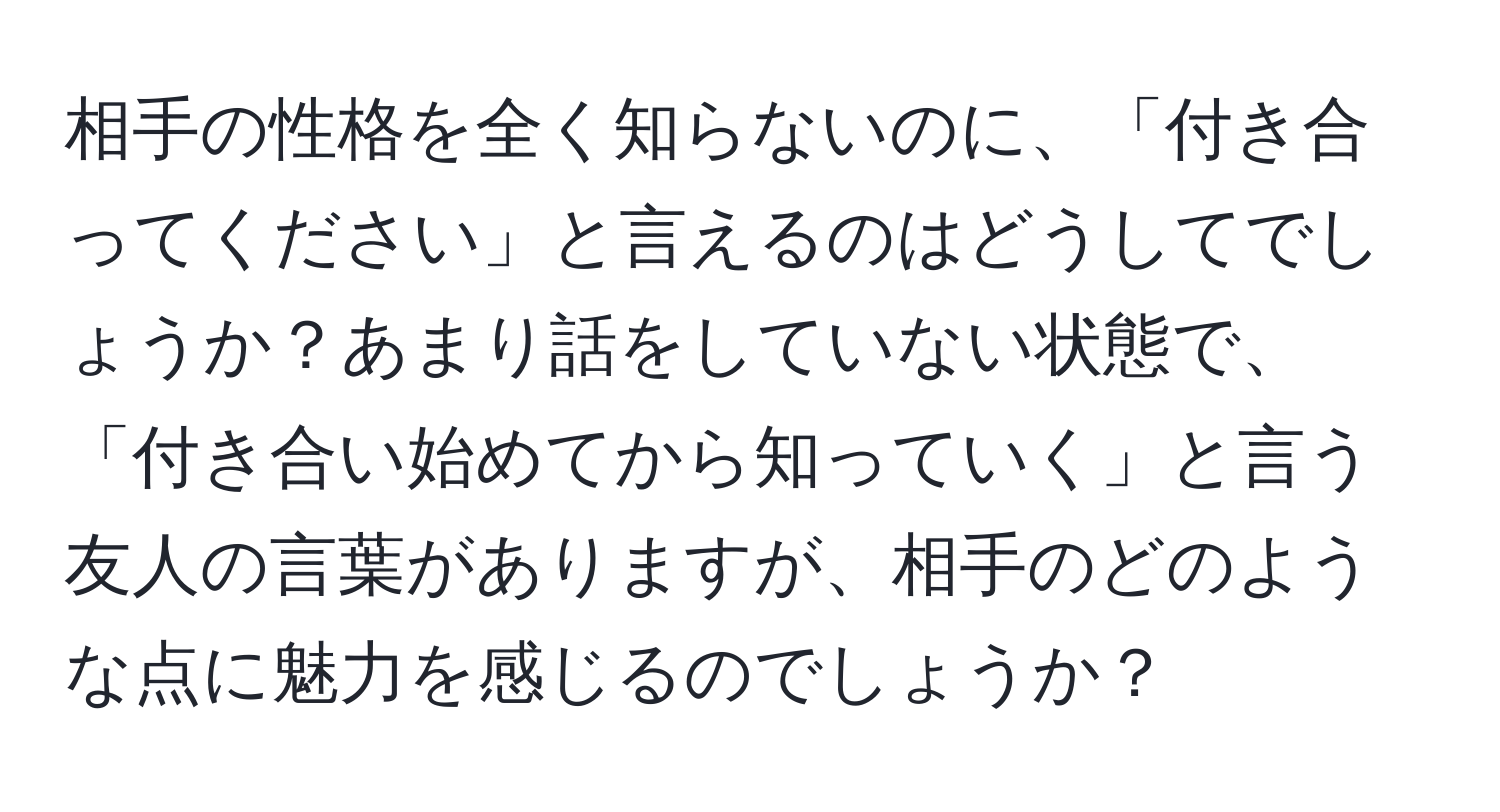 相手の性格を全く知らないのに、「付き合ってください」と言えるのはどうしてでしょうか？あまり話をしていない状態で、「付き合い始めてから知っていく」と言う友人の言葉がありますが、相手のどのような点に魅力を感じるのでしょうか？