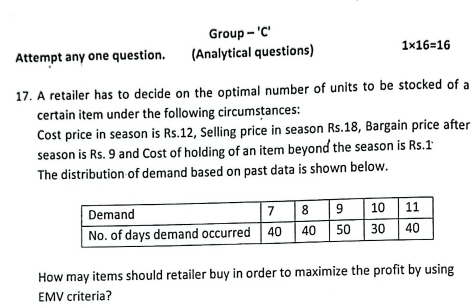 Group - 'C' 
Attempt any one question. (Analytical questions) 1* 16=16
17. A retailer has to decide on the optimal number of units to be stocked of a 
certain item under the following circumstances: 
Cost price in season is Rs.12, Selling price in season Rs.18, Bargain price after 
season is Rs. 9 and Cost of holding of an item beyond the season is Rs.1
The distribution of demand based on past data is shown below. 
How may items should retailer buy in order to maximize the profit by using 
EMV criteria?