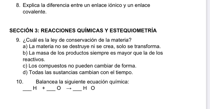 Explica la diferencia entre un enlace iónico y un enlace
covalente.
SECCIÓN 3: REACCIONES QUÍMICAS Y ESTEQUIOMETRÍA
9. ¿Cuál es la ley de conservación de la materia?
a) La materia no se destruye ni se crea, solo se transforma.
b) La masa de los productos siempre es mayor que la de los
reactivos.
c) Los compuestos no pueden cambiar de forma.
d) Todas las sustancias cambian con el tiempo.
10. Balancea la siguiente ecuación química:
_
_
H + _H O