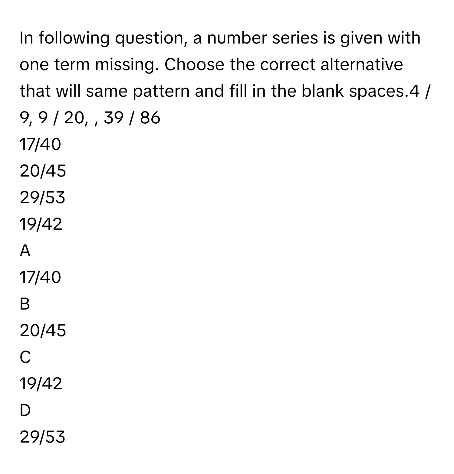 In following question, a number series is given with one term missing. Choose the correct alternative that will same pattern and fill in the blank spaces.4 / 9, 9 / 20, , 39 / 86
17/40
20/45
29/53
19/42

A  
17/40 


B  
20/45 


C  
19/42 


D  
29/53